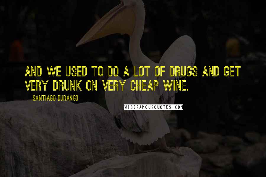 Santiago Durango Quotes: And we used to do a lot of drugs and get very drunk on very cheap wine.