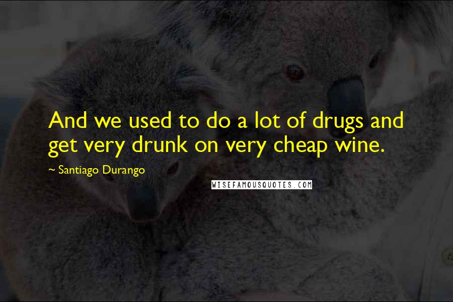 Santiago Durango Quotes: And we used to do a lot of drugs and get very drunk on very cheap wine.