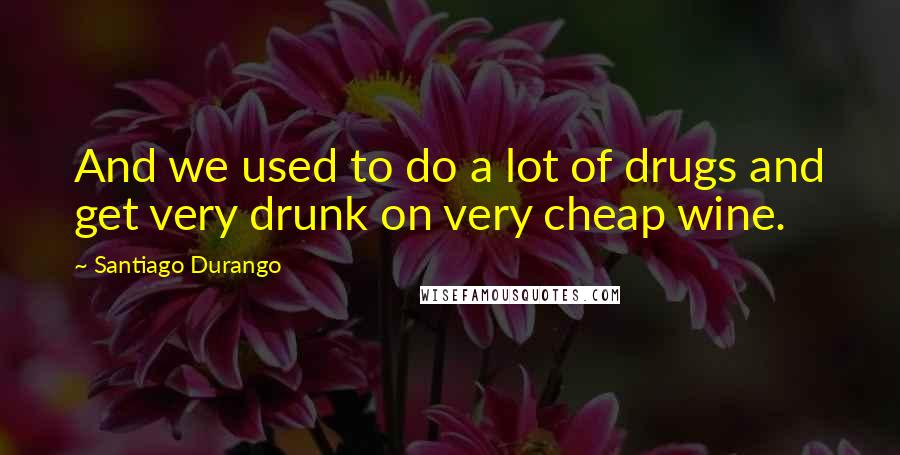 Santiago Durango Quotes: And we used to do a lot of drugs and get very drunk on very cheap wine.
