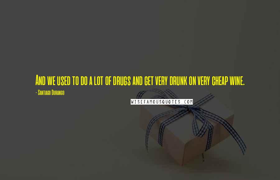 Santiago Durango Quotes: And we used to do a lot of drugs and get very drunk on very cheap wine.