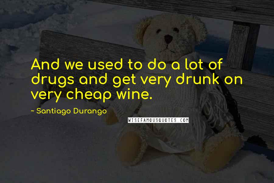 Santiago Durango Quotes: And we used to do a lot of drugs and get very drunk on very cheap wine.