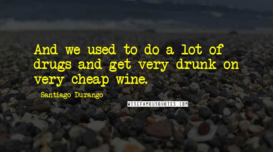 Santiago Durango Quotes: And we used to do a lot of drugs and get very drunk on very cheap wine.