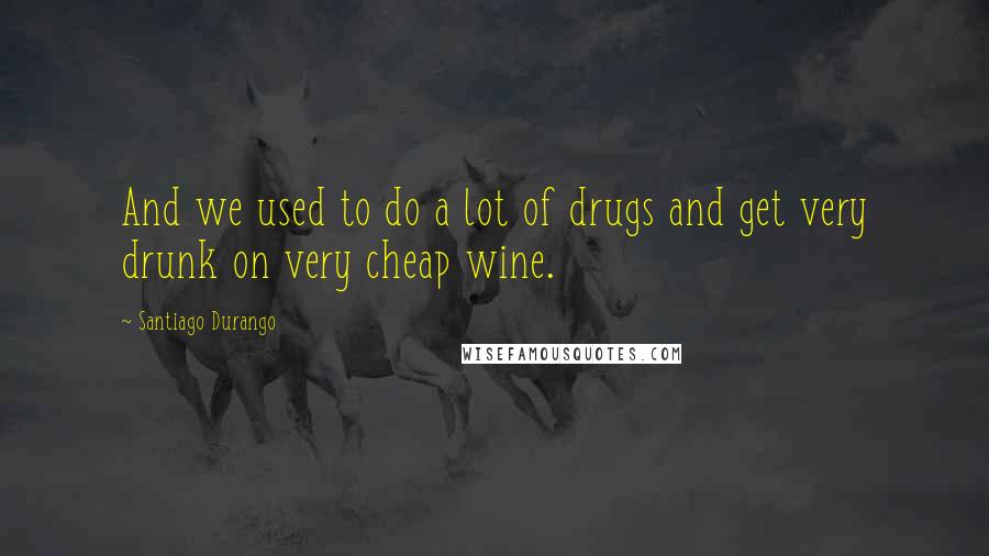 Santiago Durango Quotes: And we used to do a lot of drugs and get very drunk on very cheap wine.