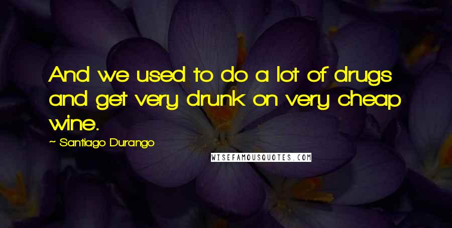 Santiago Durango Quotes: And we used to do a lot of drugs and get very drunk on very cheap wine.