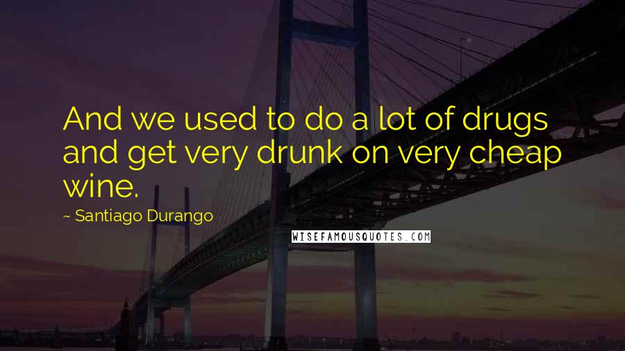 Santiago Durango Quotes: And we used to do a lot of drugs and get very drunk on very cheap wine.