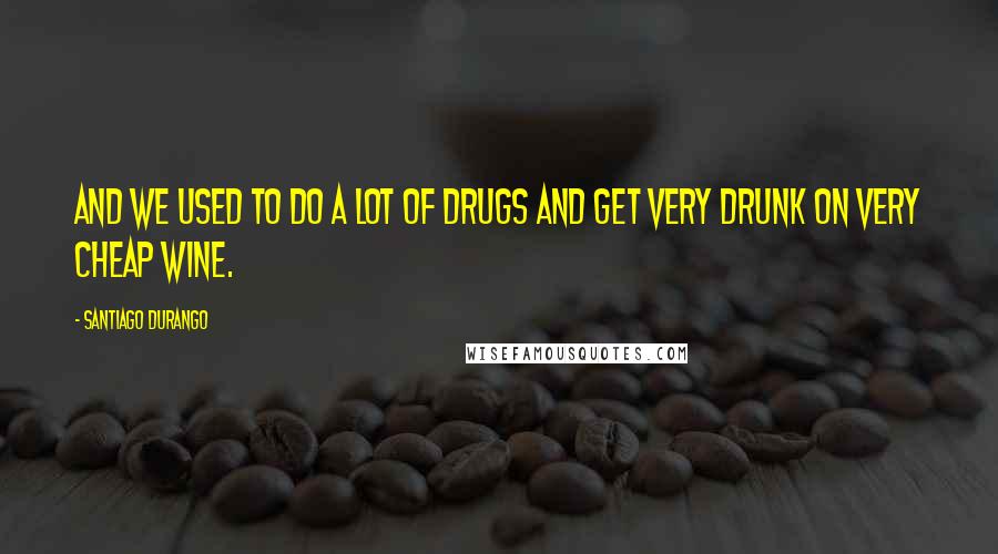 Santiago Durango Quotes: And we used to do a lot of drugs and get very drunk on very cheap wine.