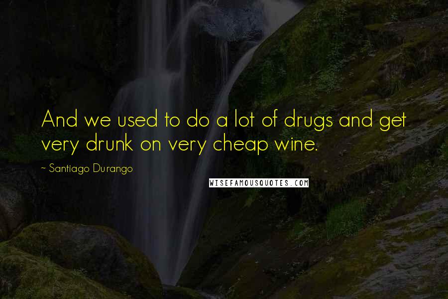 Santiago Durango Quotes: And we used to do a lot of drugs and get very drunk on very cheap wine.