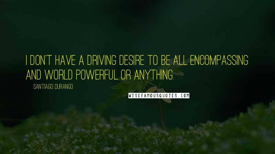 Santiago Durango Quotes: I don't have a driving desire to be all encompassing and world powerful or anything.