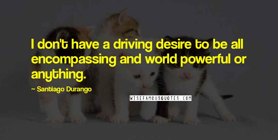 Santiago Durango Quotes: I don't have a driving desire to be all encompassing and world powerful or anything.