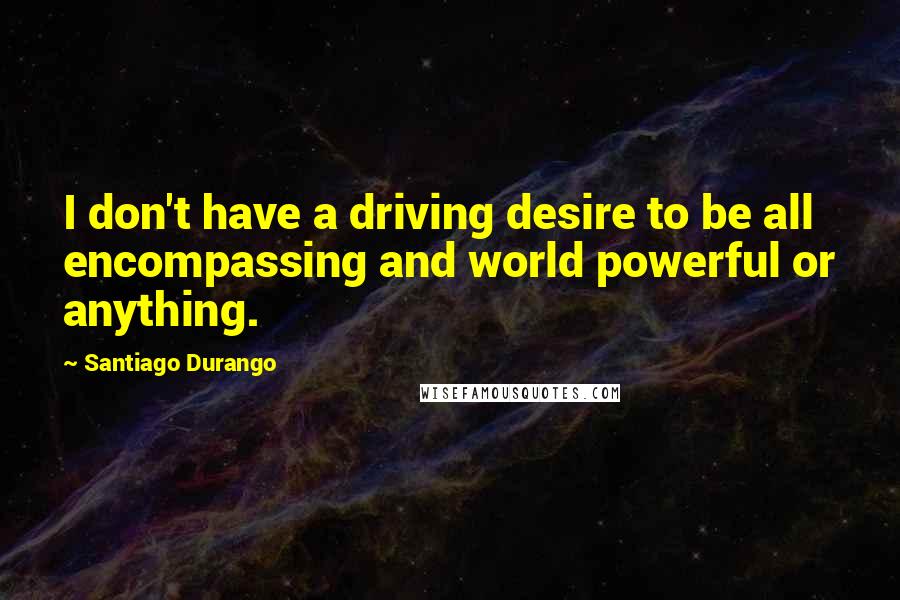 Santiago Durango Quotes: I don't have a driving desire to be all encompassing and world powerful or anything.