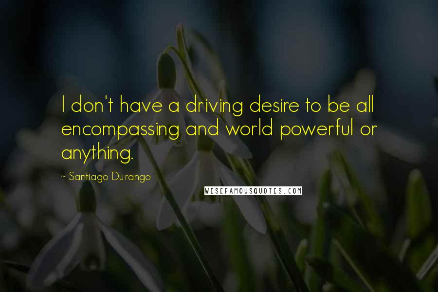 Santiago Durango Quotes: I don't have a driving desire to be all encompassing and world powerful or anything.