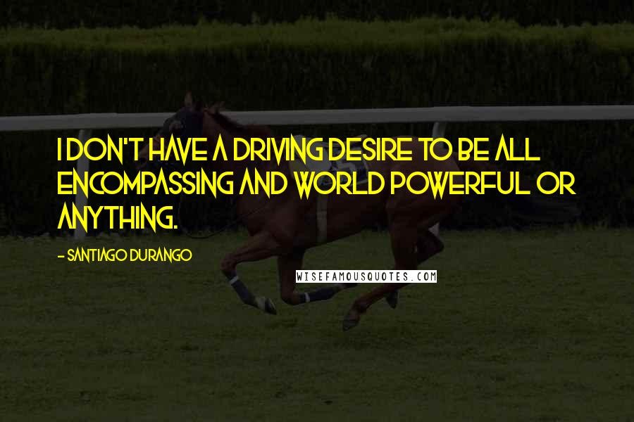 Santiago Durango Quotes: I don't have a driving desire to be all encompassing and world powerful or anything.