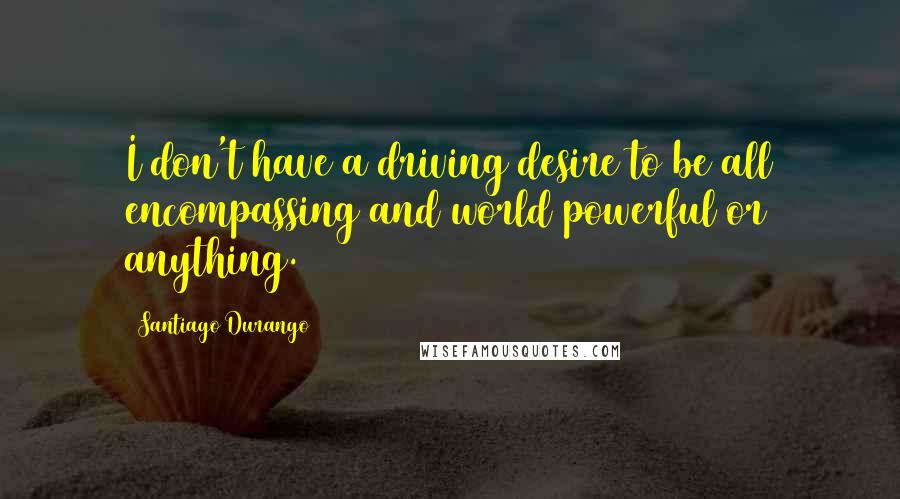 Santiago Durango Quotes: I don't have a driving desire to be all encompassing and world powerful or anything.