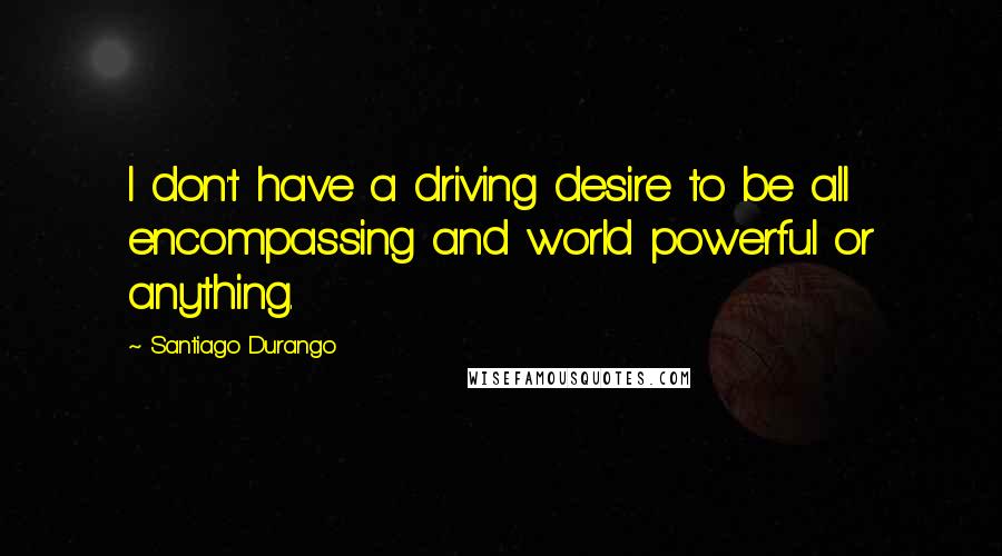 Santiago Durango Quotes: I don't have a driving desire to be all encompassing and world powerful or anything.