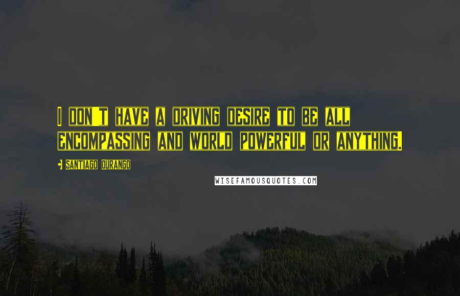 Santiago Durango Quotes: I don't have a driving desire to be all encompassing and world powerful or anything.