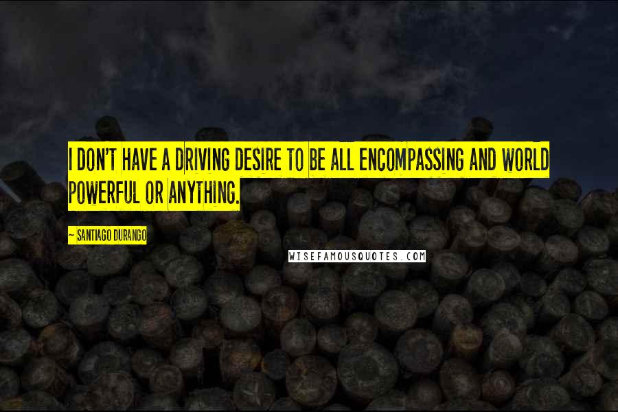 Santiago Durango Quotes: I don't have a driving desire to be all encompassing and world powerful or anything.