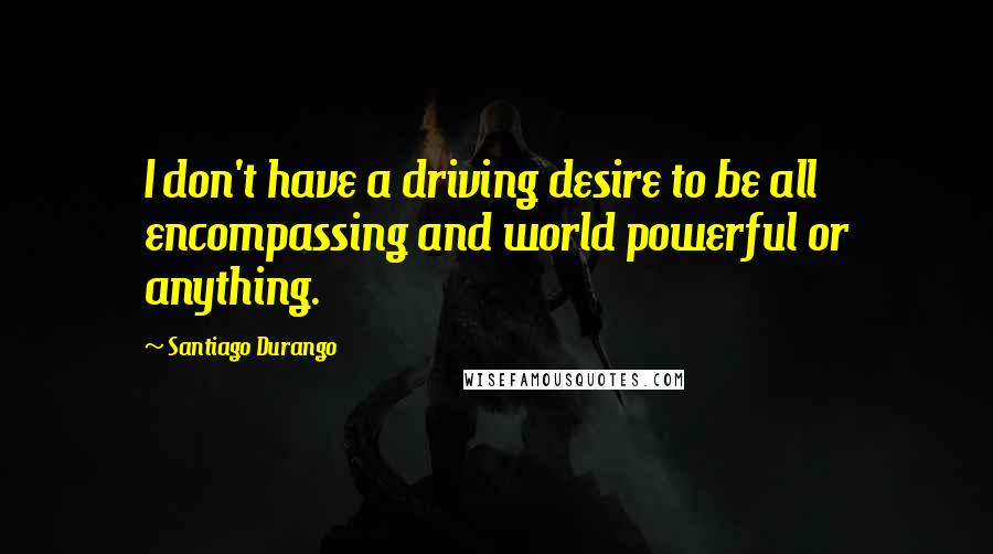 Santiago Durango Quotes: I don't have a driving desire to be all encompassing and world powerful or anything.