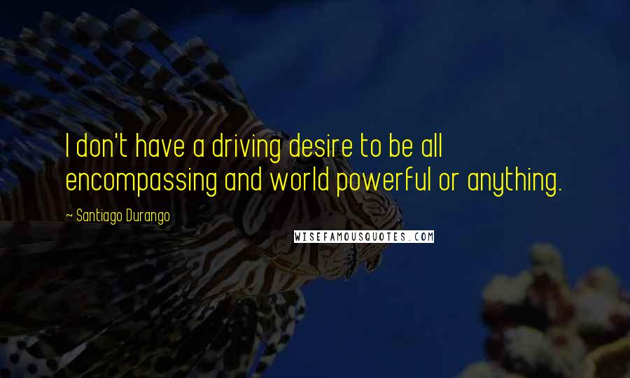 Santiago Durango Quotes: I don't have a driving desire to be all encompassing and world powerful or anything.