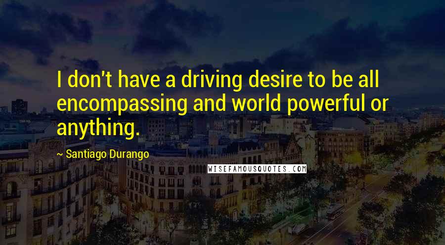 Santiago Durango Quotes: I don't have a driving desire to be all encompassing and world powerful or anything.