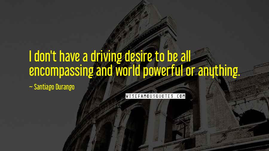 Santiago Durango Quotes: I don't have a driving desire to be all encompassing and world powerful or anything.