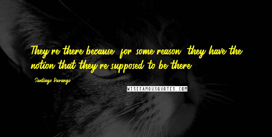 Santiago Durango Quotes: They're there because, for some reason, they have the notion that they're supposed to be there.