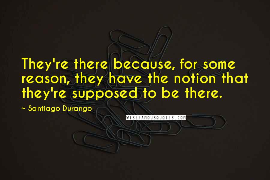Santiago Durango Quotes: They're there because, for some reason, they have the notion that they're supposed to be there.