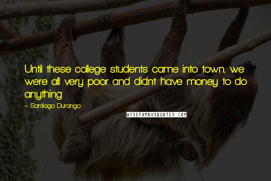 Santiago Durango Quotes: Until these college students came into town, we were all very poor and didn't have money to do anything.