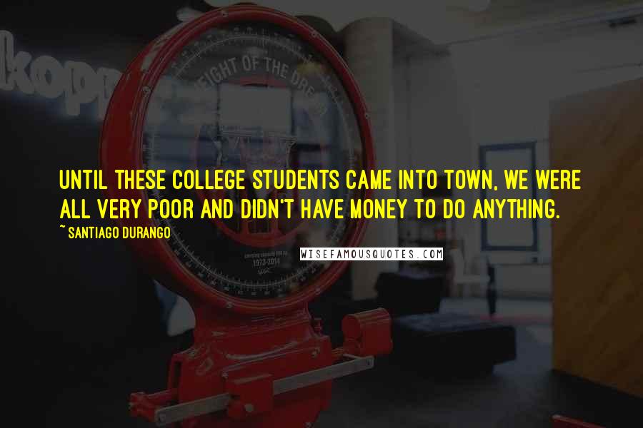 Santiago Durango Quotes: Until these college students came into town, we were all very poor and didn't have money to do anything.