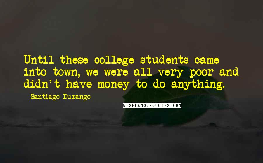 Santiago Durango Quotes: Until these college students came into town, we were all very poor and didn't have money to do anything.