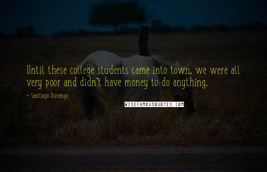 Santiago Durango Quotes: Until these college students came into town, we were all very poor and didn't have money to do anything.