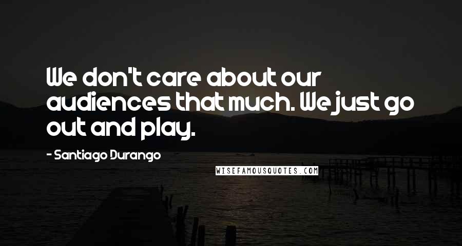 Santiago Durango Quotes: We don't care about our audiences that much. We just go out and play.