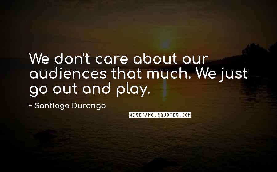 Santiago Durango Quotes: We don't care about our audiences that much. We just go out and play.