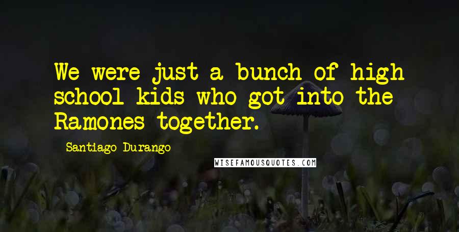 Santiago Durango Quotes: We were just a bunch of high school kids who got into the Ramones together.