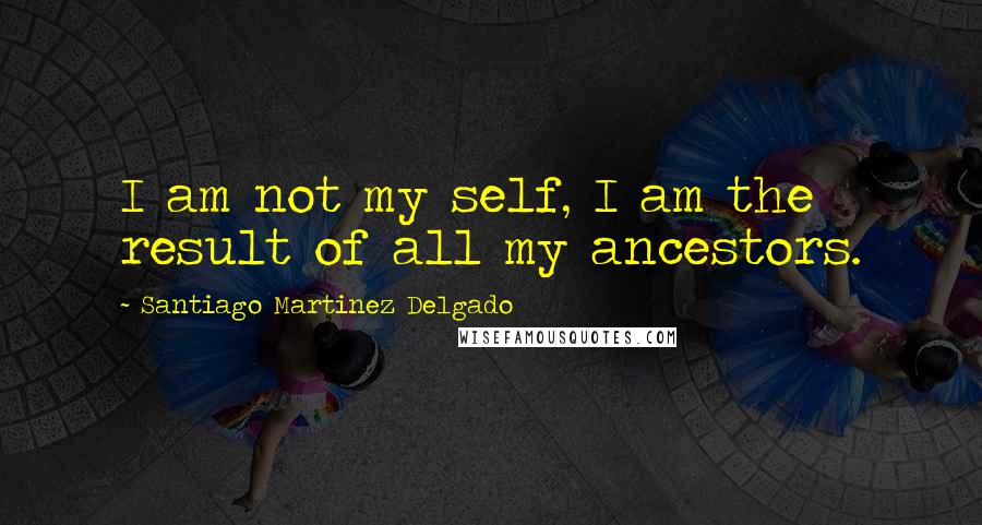 Santiago Martinez Delgado Quotes: I am not my self, I am the result of all my ancestors.