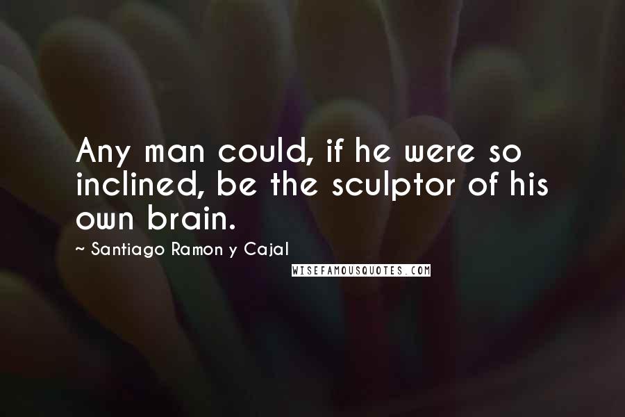 Santiago Ramon Y Cajal Quotes: Any man could, if he were so inclined, be the sculptor of his own brain.