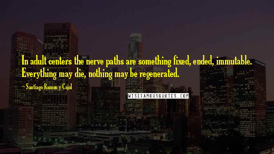 Santiago Ramon Y Cajal Quotes: In adult centers the nerve paths are something fixed, ended, immutable. Everything may die, nothing may be regenerated.