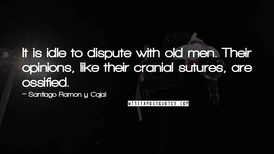 Santiago Ramon Y Cajal Quotes: It is idle to dispute with old men. Their opinions, like their cranial sutures, are ossified.