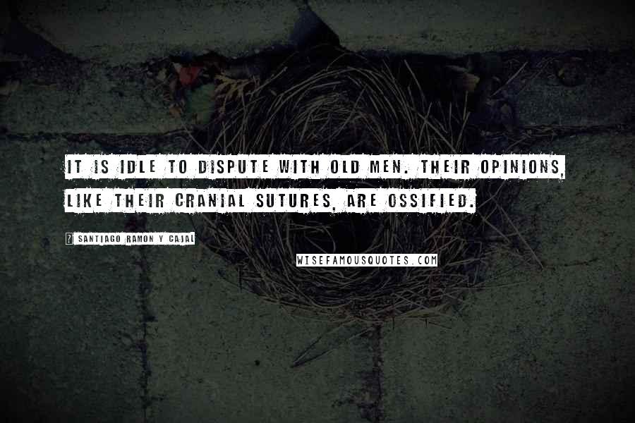 Santiago Ramon Y Cajal Quotes: It is idle to dispute with old men. Their opinions, like their cranial sutures, are ossified.