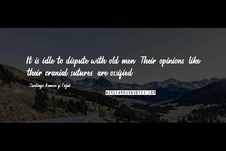 Santiago Ramon Y Cajal Quotes: It is idle to dispute with old men. Their opinions, like their cranial sutures, are ossified.