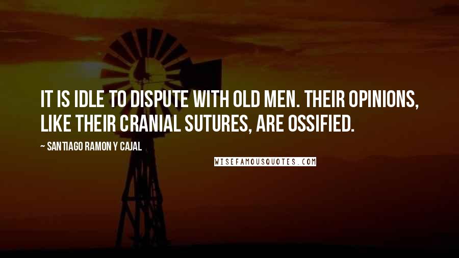 Santiago Ramon Y Cajal Quotes: It is idle to dispute with old men. Their opinions, like their cranial sutures, are ossified.