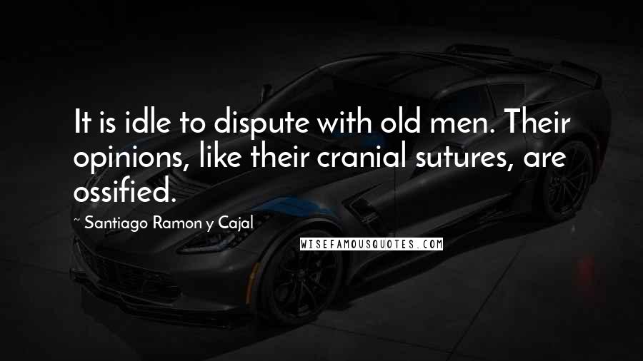 Santiago Ramon Y Cajal Quotes: It is idle to dispute with old men. Their opinions, like their cranial sutures, are ossified.