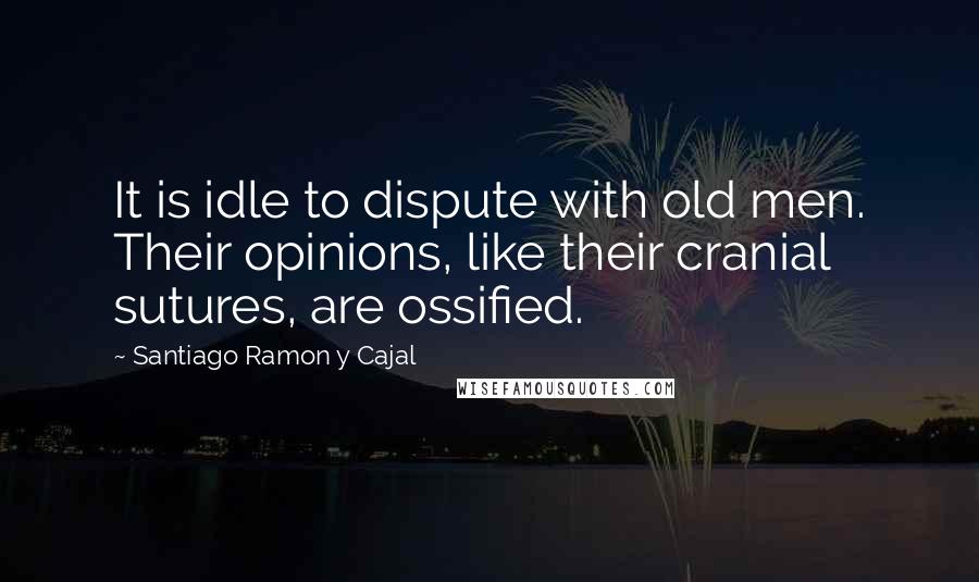 Santiago Ramon Y Cajal Quotes: It is idle to dispute with old men. Their opinions, like their cranial sutures, are ossified.