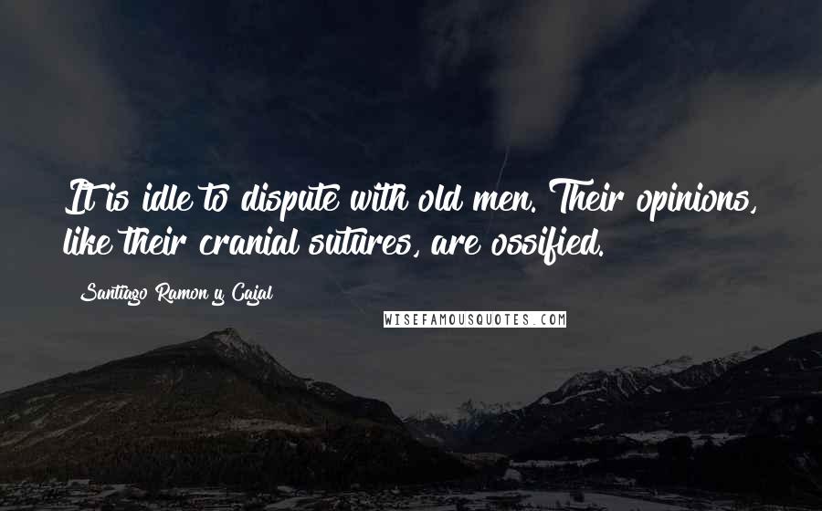 Santiago Ramon Y Cajal Quotes: It is idle to dispute with old men. Their opinions, like their cranial sutures, are ossified.