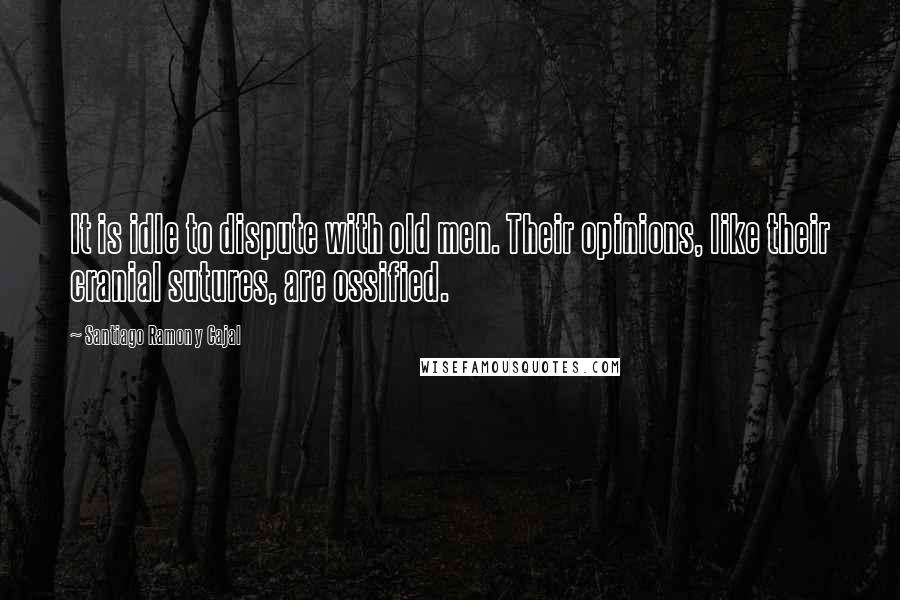 Santiago Ramon Y Cajal Quotes: It is idle to dispute with old men. Their opinions, like their cranial sutures, are ossified.