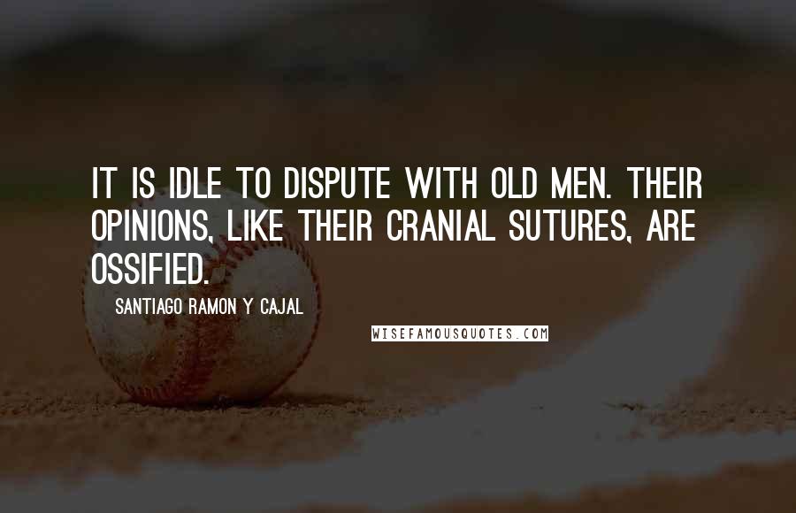 Santiago Ramon Y Cajal Quotes: It is idle to dispute with old men. Their opinions, like their cranial sutures, are ossified.