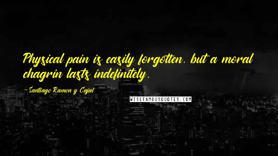 Santiago Ramon Y Cajal Quotes: Physical pain is easily forgotten, but a moral chagrin lasts indefinitely.