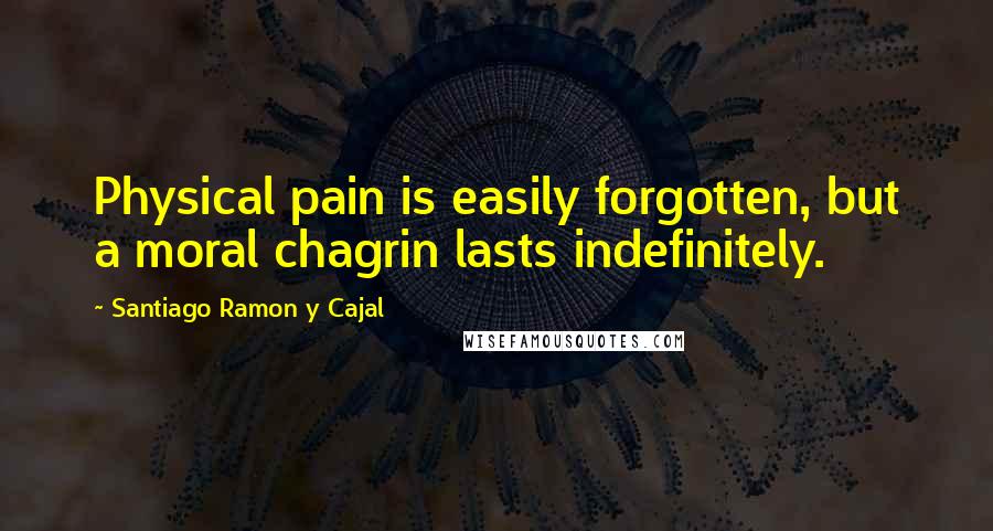 Santiago Ramon Y Cajal Quotes: Physical pain is easily forgotten, but a moral chagrin lasts indefinitely.