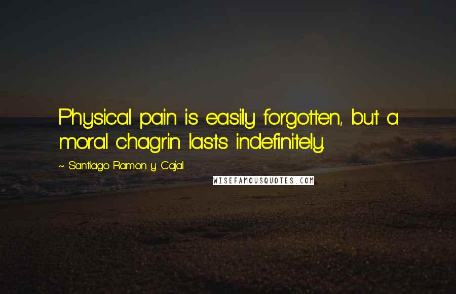 Santiago Ramon Y Cajal Quotes: Physical pain is easily forgotten, but a moral chagrin lasts indefinitely.