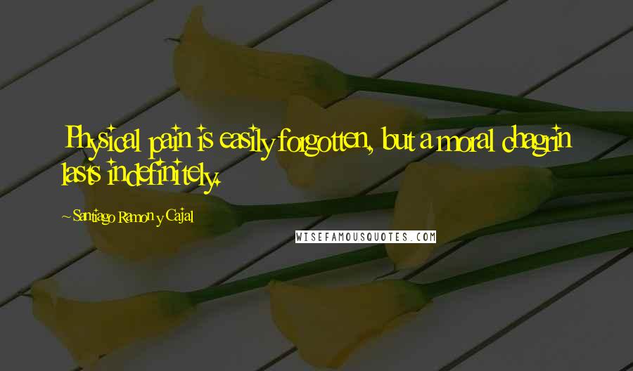 Santiago Ramon Y Cajal Quotes: Physical pain is easily forgotten, but a moral chagrin lasts indefinitely.