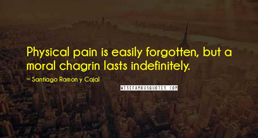 Santiago Ramon Y Cajal Quotes: Physical pain is easily forgotten, but a moral chagrin lasts indefinitely.